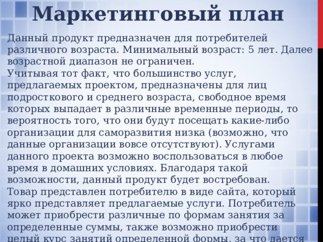 Маркетинговый план Данный продукт предназначен для потребителей различного возраста. Минимальный возраст: 5 лет. Далее возрастной диапазон не ограничен. Учитывая тот факт, что большинство услуг, предлагаемых проектом, предназначены для лиц подросткового и среднего возраста, свободное время которых выпадает в различные временные периоды, то вероятность того, что они будут посещать какие-либо организации для саморазвития низка (возможно, что данные организации вовсе отсутствуют). Услугами данного проекта возможно воспользоваться в любое время в домашних условиях. Благодаря такой возможности, данный продукт будет востребован. Товар представлен потребителю в виде сайта, который ярко представляет предлагаемые услуги. Потребитель может приобрести различные по формам занятия за определенные суммы, также возможно приобрести целый курс занятий определенной формы, за что дается персональная скидка 10% от суммы всех занятий данной формы. 