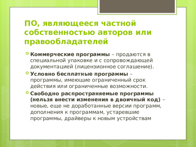 ПО, являющееся частной собственностью авторов или правообладателей Коммерческие программы – продаются в специальной упаковке и с сопровождающей документацией (лицензионное соглашение). Условно бесплатные программы – программы, имеющие ограниченный срок действия или ограниченные возможности. Свободно распространяемые программы (нельзя внести изменения в двоичный код) – новые, еще не доработанные версии программ, дополнения к программам, устаревшие программы, драйверы к новым устройствам 