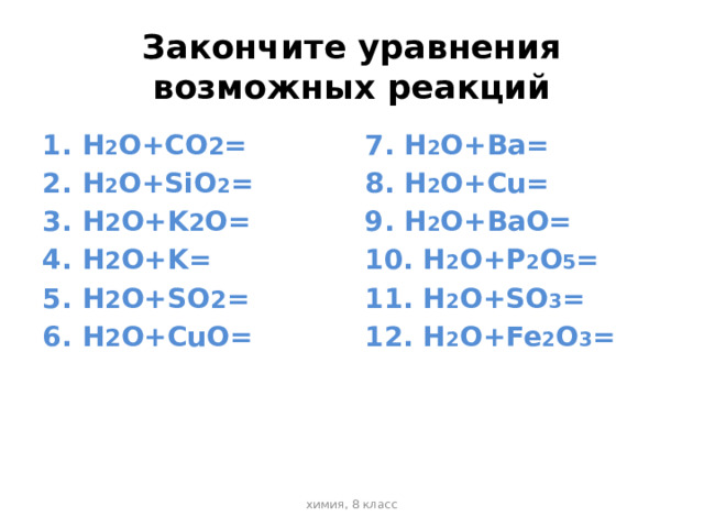 Закончите уравнения возможных реакций H 2 O+CO 2 = H 2 O+SiO 2 = H 2 O+K 2 O= H 2 O+K= H 2 O+SO 2 = H 2 O+CuO= 7. H 2 O+Ba= 8. H 2 O+Cu= 9. H 2 O+BaO= 10. H 2 O+P 2 O 5 = 11. H 2 O+SO 3 = 12. H 2 O+Fe 2 O 3 = химия, 8 класс 