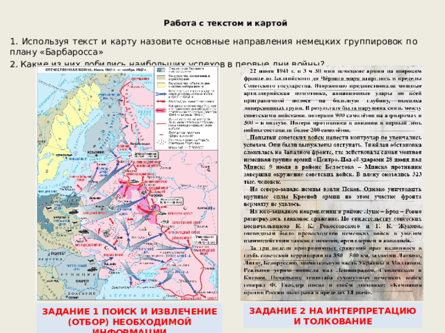  Работа с текстом и картой 1. Используя текст и карту назовите основные направления немецких группировок по плану «Барбаросса» 2. Какие из них добились наибольших успехов в первые дни войны? ЗАДАНИЕ 2 НА ИНТЕРПРЕТАЦИЮ И ТОЛКОВАНИЕ ЗАДАНИЕ 1 ПОИСК И ИЗВЛЕЧЕНИЕ (ОТБОР) НЕОБХОДИМОЙ ИНФОРМАЦИИ 