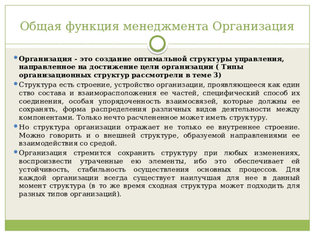 Общая функция менеджмента Организация Организация - это создание оптимальной структуры управления, направленное на достижение цели организации ( Типы организационных структур рассмотрели в теме 3) Структура есть строение, устройство организации, проявляющееся как един­ство состава и взаиморасположения ее частей, специфический способ их соедине­ния, особая упорядоченность взаимосвязей, которые должны ее сохранять, форма распределения различных видов деятельности между компонентами. Только нечто расчлененное может иметь структуру. Но структура организации отражает не только ее внутреннее строение. Можно говорить и о внешней структуре, образуемой направлениями ее взаимодействия со средой. Организация стремится сохранить структуру при любых изменениях, воспро­извести утраченные ею элементы, ибо это обеспечивает ей устойчивость, стабиль­ность осуществления основных процессов. Для каждой организации всегда су­ществует наилучшая для нее в данный момент структура (в то же время сходная структура может подходить для разных типов организаций). 