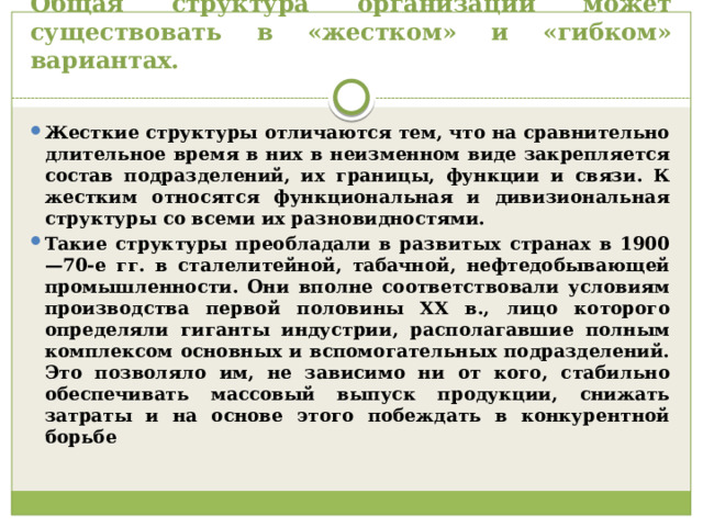 Общая структура организации может существовать в «жестком» и «гибком» вариантах. Жесткие структуры отличаются тем, что на сравнительно длительное время в них в неизменном виде закрепляется состав подразделений, их границы, функции и связи. К жестким относятся функциональная и дивизиональная структуры со всеми их разновидностями. Такие структуры преобладали в развитых странах в 1900—70-е гг. в сталелитейной, табачной, нефтедобывающей промышленности. Они вполне соответствовали условиям производства первой половины XX в., лицо которого определяли гиганты индустрии, располагавшие полным комплексом основных и вспомогательных подразделений. Это позволяло им, не зависимо ни от кого, стабильно обеспечивать массовый выпуск продукции, снижать затраты и на основе этого побеждать в конкурентной борьбе 