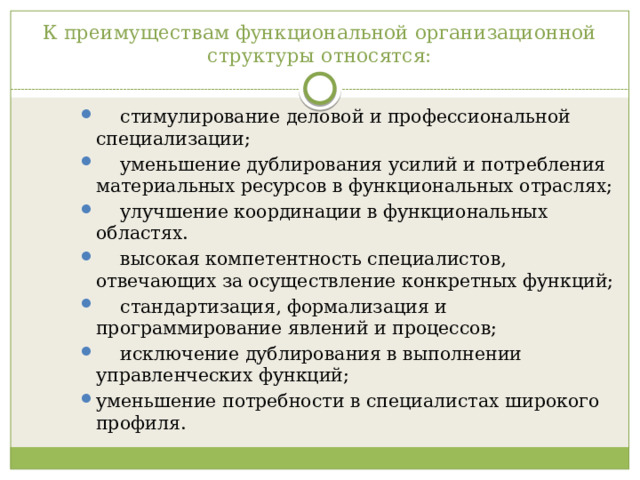 К преимуществам функциональной организационной структуры относятся:  стимулирование деловой и профессиональной специализации;  уменьшение дублирования усилий и потребления материальных ресурсов в функциональных отраслях;  улучшение координации в функциональных областях.  высокая компетентность специалистов, отвечающих за осуществление конкретных функций;  стандартизация, формализация и программирование явлений и процессов;  исключение дублирования в выполнении управленческих функций; уменьшение потребности в специалистах широкого профиля. 