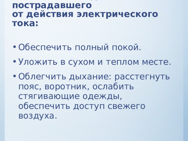 После освобождения пострадавшего  от действия электрического тока: Обеспечить полный покой. Уложить в сухом и теплом месте. Облегчить дыхание: расстегнуть пояс, воротник, ослабить стягивающие одежды, обеспечить доступ свежего воздуха.  