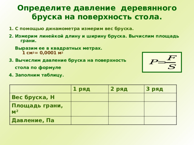 Определите давление деревянного бруска на поверхность стола. 1. С помощью динамометра измерим вес бруска. 2. Измерим линейкой длину и ширину бруска. Вычислим площадь грани.  Выразим ее в квадратных метрах.   1 см 2 = 0,0001 м 2 3. Вычислим давление бруска на поверхность  стола по формуле 4. Заполним таблицу. 1 ряд Вес бруска, Н 2 ряд Площадь грани, м 2 3 ряд Давление, Па 