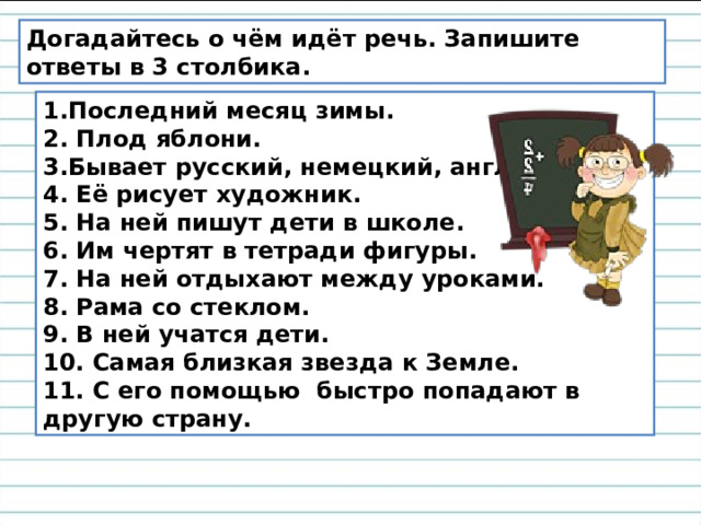 Догадайтесь о чём идёт речь. Запишите ответы в 3 столбика. 1.Последний месяц зимы. 2. Плод яблони. 3.Бывает русский, немецкий, английский. 4. Её рисует художник. 5. На ней пишут дети в школе. 6. Им чертят в тетради фигуры. 7. На ней отдыхают между уроками. 8. Рама со стеклом. 9. В ней учатся дети. 10. Самая близкая звезда к Земле. 11. С его помощью быстро попадают в другую страну. 