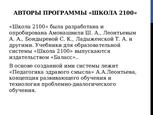 Авторы программы «Школа 2100» «Школа 2100» была разработана и опробирована Амонашвили Ш. А., Леонтьевым А. А., Бондыревой С. К., Ладыженской Т. А. и другими. Учебники для образовательной системы «Школа 2100» выпускаются издательством «Баласс».. В основе созданной ими системы лежит «Педагогика здравого смысла» А.А.Леонтьева, концепция развивающего обучения и технология проблемно-диалогического обучения. 