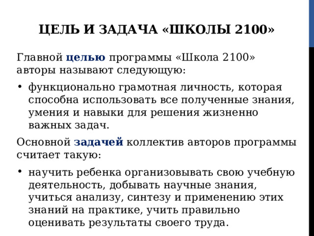 Цель и задача «Школы 2100» Главной целью программы «Школа 2100» авторы называют следующую: функционально грамотная личность, которая способна использовать все полученные знания, умения и навыки для решения жизненно важных задач. Основной задачей коллектив авторов программы считает такую: научить ребенка организовывать свою учебную деятельность, добывать научные знания, учиться анализу, синтезу и применению этих знаний на практике, учить правильно оценивать результаты своего труда. 