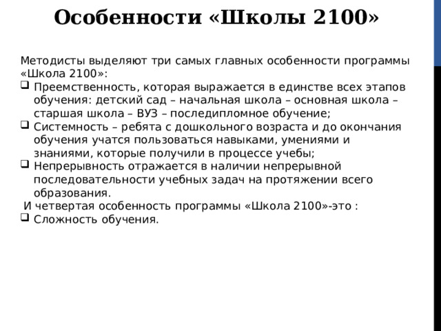 Особенности «Школы 2100» Методисты выделяют три самых главных особенности программы «Школа 2100»: Преемственность, которая выражается в единстве всех этапов обучения: детский сад – начальная школа – основная школа – старшая школа – ВУЗ – последипломное обучение; Системность – ребята с дошкольного возраста и до окончания обучения учатся пользоваться навыками, умениями и знаниями, которые получили в процессе учебы; Непрерывность отражается в наличии непрерывной последовательности учебных задач на протяжении всего образования.  И четвертая особенность программы «Школа 2100»-это : Сложность обучения. 