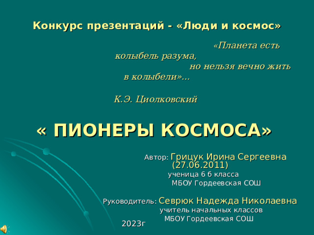Областной конкурс «Звёздные дали»   Конкурс презентаций - «Люди и космос»    « Планета есть колыбель разума,  но нельзя вечно жить в колыбели»…  К.Э. Циолковский    « ПИОНЕРЫ КОСМОСА»     Автор: Грицук Ирина Сергеевна (27.06.2011)  ученица 6 б класса  МБОУ Гордеевская СОШ Руководитель: Севрюк Надежда Николаевна  учитель начальных классов  МБОУ Гордеевская СОШ 2023г 