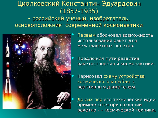 Циолковский Константин Эдуардович  (1857-1935)  - российский ученый, изобретатель,  основоположник современной космонавтики Первым обосновал возможность использования ракет для межпланетных полетов.  Предложил пути развития ракетостроения и космонавтики.  Нарисовал схему устройства космического корабля с реактивным двигателем.  До сих пор его технические идеи применяются при создании ракетно - – космической техники.  