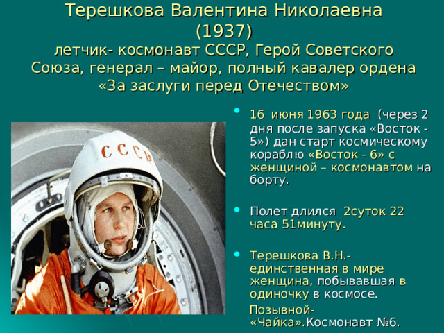 Терешкова Валентина Николаевна  (1937)  летчик- космонавт СССР, Герой Советского Союза, генерал – майор, полный кавалер ордена «За заслуги перед Отечеством» 16  июня 1963 года (через 2 дня после запуска «Восток -5») дан старт космическому кораблю «Восток - 6» с женщиной – космонавтом на борту. Полет длился 2суток 22 часа 51минуту.  Терешкова В.Н.- единственная в мире женщина, побывавшая в одиночку в космосе.  Позывной- «Чайка». Космонавт №6. 