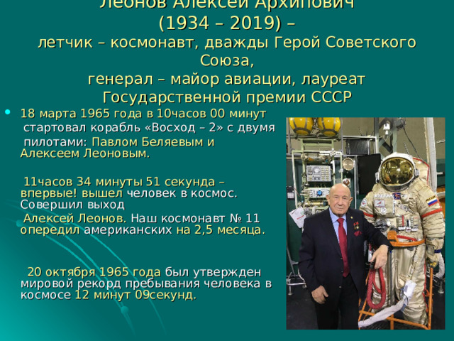Леонов Алексей Архипович  (1934 – 2019) –  летчик – космонавт, дважды Герой Советского Союза,  генерал – майор авиации, лауреат Государственной премии СССР 18 марта 1965 года в 10часов 00 минут  стартовал корабль «Восход – 2» с двумя  пилотами: Павлом Беляевым и Алексеем Леоновым.  11часов 34 минуты 51 секунда – впервые! вышел человек в космос. Совершил выход  Алексей Леонов. Наш космонавт № 11 опередил американских на 2,5 месяца.  20 октября 1965 года был утвержден мировой рекорд пребывания человека  в  космосе 12 минут 09секунд. 