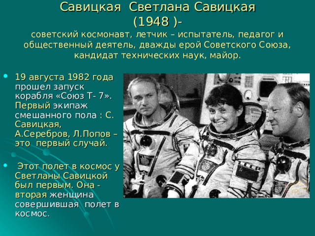 Савицкая Светлана Савицкая  (1948 )-  советский космонавт, летчик – испытатель, педагог и общественный деятель, дважды ерой Советского Союза, кандидат технических наук, майор. 19 августа 1982 года прошел запуск корабля «Союз Т- 7». Первый экипаж смешанного пола : С. Савицкая, А.Серебров, Л.Попов – это первый случай.  Этот полет в космос у Светланы Савицкой был первым. Она - вторая женщина совершившая полет в космос . 