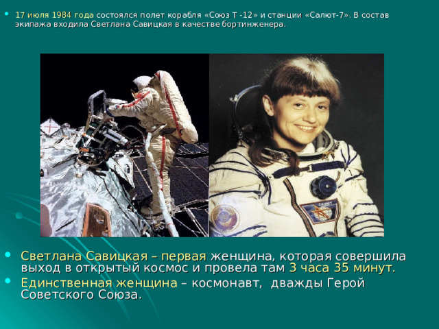 17 июля 1984 года состоялся полет корабля «Союз Т -12» и станции «Салют-7». В состав экипажа входила Светлана Савицкая в качестве бортинженера.   Светлана Савицкая – первая женщина, которая совершила выход в открытый космос и провела там 3 часа 35 минут. Единственная женщина – космонавт, дважды Герой Советского Союза.  