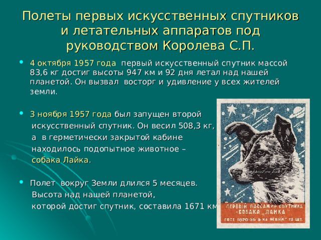 Полеты первых искусственных спутников и летательных аппаратов под руководством Королева С.П. 4 октября 1957 года первый искусственный спутник массой 83,6 кг достиг высоты 947 км и 92 дня летал над нашей планетой. Он вызвал восторг и удивление у всех жителей земли.  3 ноября 1957 года был запущен второй  искусственный спутник. Он весил 508,3 кг,  а в герметически закрытой кабине  находилось подопытное животное –  собака Лайка.  Полет вокруг Земли длился 5 месяцев.  Высота над нашей планетой,  которой достиг спутник, составила 1671 км. 