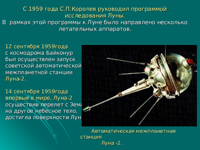 С 1959 года С.П.Королев руководил программой исследования Луны.  В рамках этой программы к Луне было направлено несколько летательных аппаратов. 12 сентября 1959года с космодрома Байконур был осуществлен запуск советской автоматической межпланетной станции Луна-2 . 14 сентября 1959года впервые в мире, Луна-2 осуществив перелет с Земли на другое небесное тело, достигла поверхности Луны.  Автоматическая межпланетная станция  Луна -2. 
