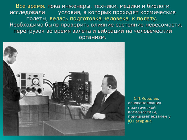 Все время, пока инженеры, техники, медики и биологи исследовали условия, в которых проходят космические полеты, велась подготовка человека к полету.   Необходимо было проверить влияние состояние невесомости, перегрузок во время взлета и вибраций на человеческий организм.    С.П.Королев , основоположник практической космонавтики, принимает экзамен у Ю.Гагарина 