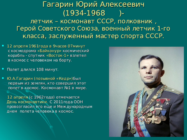Гагарин Юрий Алексеевич  (1934-1968  )-  летчик – космонавт СССР, полковник ,  Герой Советского Союза, военный летчик 1-го класса, заслуженный мастер спорта СССР. 12 апреля 1961года в 9часов 07минут  с космодрома «Байконур» космический  корабль - спутник «Восток-1» взлетел  в космос с человеком на борту. Полет длился 108 минут. Ю.А.Гагарин (позывной «Кедр») был  первым из землян, кто совершил этот  полет в космос. Космонавт №1 в мире.  12 апреля (с 1962года) отмечается  День космонавтики. С 2011года ООН  провозгласил его еще и Международным  днем полета человека в космос . 
