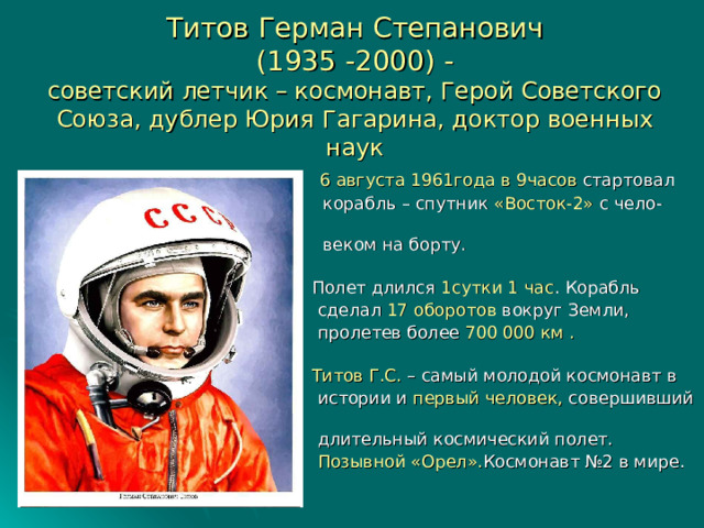 Титов Герман Степанович  (1935 -2000) -  советский летчик – космонавт, Герой Советского Союза, дублер Юрия Гагарина, доктор военных наук  6 августа 1961года  в 9часов стартовал  корабль – спутник «Восток-2» с чело-  веком на борту.  Полет длился 1сутки 1 час . Корабль  сделал 17 оборотов вокруг Земли,  пролетев более 700 000 км .  Титов Г.С. – самый молодой космонавт в  истории и первый человек, совершивший  длительный космический полет.  Позывной «Орел». Космонавт №2 в мире. 