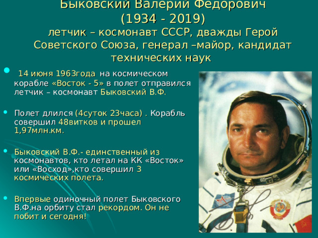 Быковский Валерий Федорович  (1934 - 2019)  летчик – космонавт СССР, дважды Герой Советского Союза, генерал –майор, кандидат технических наук  14 июня 1963года  на космическом корабле «Восток - 5» в полет отправился летчик – космонавт Быковский В.Ф. Полет длился (4суток 23часа) . Корабль совершил 48витков и прошел 1,97млн.км. Быковский В.Ф.- единственный из космонавтов, кто летал на КК «Восток» или «Восход»,кто совершил 3 космических полета. Впервые одиночный полет Быковского  В.Ф.на орбиту  стал рекордом. Он не побит и сегодня!  
