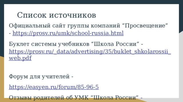 Список источников Официальный сайт группы компаний “Просвещение” - https://prosv.ru/umk/school-russia.html Буклет системы учебников “Школа России” - https://prosv.ru/_data/advertising/35/buklet_shkolarossii_web.pdf  Форум для учителей - https://easyen.ru/forum/85-96-5  Отзывы родителей об УМК “Школа России” - https://www.stranamam.ru/post/13747272/  