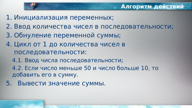 Алгоритм действий Инициализация переменных; Ввод количества чисел в последовательности; Обнуление переменной суммы; Цикл от 1 до количества чисел в последовательности: 4.1. Ввод числа последовательности; 4.2. Если число меньше 50 и число больше 10, то добавить его в сумму. Вывести значение суммы. 