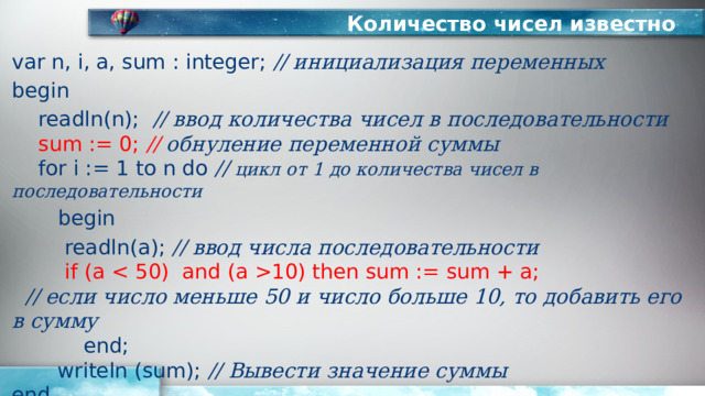 Количество чисел известно var n, i, a, sum : integer; // инициализация переменных begin  readln(n); // ввод количества чисел в последовательности   sum := 0; // обнуление переменной суммы   for i := 1 to n do // цикл от 1 до количества чисел в последовательности   begin   readln(a); // ввод числа последовательности    if (a 10) then sum := sum + a;   // если число меньше 50 и число больше 10, то добавить его в сумму  end;  writeln (sum); // Вывести значение суммы  end. 