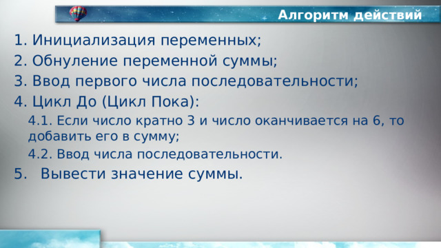 Алгоритм действий Инициализация переменных; Обнуление переменной суммы; Ввод первого числа последовательности; Цикл До (Цикл Пока): 4.1. Если число кратно 3 и число оканчивается на 6, то добавить его в сумму; 4.2. Ввод числа последовательности. Вывести значение суммы. 