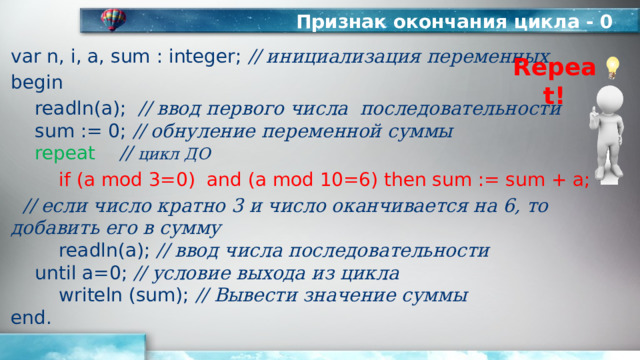 Признак окончания цикла - 0 var n, i, a, sum : integer; // инициализация переменных begin  readln(а); // ввод первого числа последовательности   sum := 0; // обнуление переменной суммы   repeat  // цикл ДО   if (a mod 3=0) and (a mod 10=6) then sum := sum + a;  // если число кратно 3 и число оканчивается на 6, то добавить его в сумму    readln(a); // ввод числа последовательности   until a=0; // условие выхода из цикла    writeln (sum); // Вывести значение суммы  end. Repeat! 