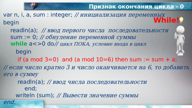 Признак окончания цикла - 0 var n, i, a, sum : integer; // инициализация переменных begin  readln(а); // ввод первого числа последовательности   sum := 0; // обнуление переменной суммы   while a0 do // цикл ПОКА, условие входа в цикл   begin   if (a mod 3=0) and (a mod 10=6) then sum := sum + a; // если число кратно 3 и число оканчивается на 6, то добавить его в сумму   readln(a); // ввод числа последовательности   end;  writeln (sum); // Вывести значение суммы  end. While! 
