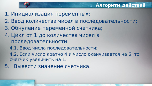 Алгоритм действий Инициализация переменных; Ввод количества чисел в последовательности; Обнуление переменной счетчика; Цикл от 1 до количества чисел в последовательности: 4.1. Ввод числа последовательности; 4.2. Если число кратно 4 и число оканчивается на 6, то счетчик увеличить на 1. Вывести значение счетчика. 