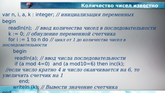 Количество чисел известно var n, i, a, k : integer; // инициализация переменных begin  readln(n); // ввод количества чисел в последовательности   k := 0; // обнуление переменной счетчика   for i := 1 to n do // цикл от 1 до количества чисел в последовательности   begin   readln(a); // ввод числа последовательности    if (a mod 4=0) and (a mod10=6) then inc(k);   //если число кратно 4 и число оканчивается на 6, то увеличить счетчик на 1  end;  writeln (k); // Вывести значение счетчика  end. 