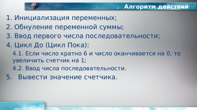 Алгоритм действий Инициализация переменных; Обнуление переменной суммы; Ввод первого числа последовательности; Цикл До (Цикл Пока): 4.1. Если число кратно 6 и число оканчивается на 0, то увеличить счетчик на 1; 4.2. Ввод числа последовательности. Вывести значение счетчика. 