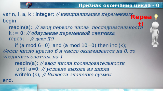 Признак окончания цикла - 0 var n, i, a, k : integer; // инициализация переменных begin  readln(а); // ввод первого числа последовательности   k := 0; // обнуление переменной счетчика   repeat // цикл ДО   if (a mod 6=0) and (a mod 10=0) then inc (k);  //если число кратно 6 и число оканчивается на 0, то увеличить счетчик на 1   readln(a); // ввод числа последовательности  until a=0; // условие выхода из цикла  writeln (k); // Вывести значение суммы  end. Repeat! 