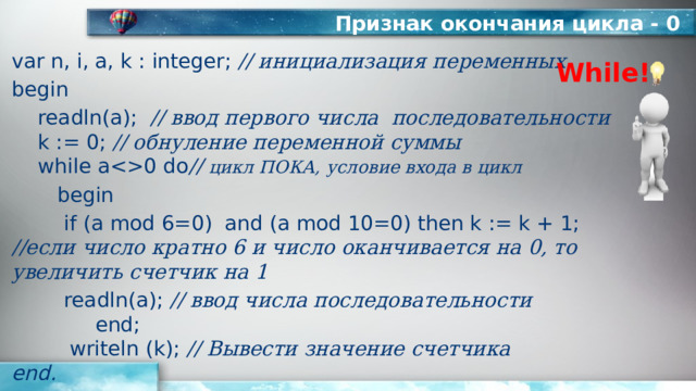 Признак окончания цикла - 0 var n, i, a, k : integer; // инициализация переменных begin  readln(а); // ввод первого числа последовательности   k := 0; // обнуление переменной суммы   while a0 do // цикл ПОКА, условие входа в цикл   begin   if (a mod 6=0) and (a mod 10=0) then k := k + 1;  //если число кратно 6 и число оканчивается на 0, то увеличить счетчик на 1    readln(a); // ввод числа последовательности  end;  writeln (k); // Вывести значение счетчика  end. While! 