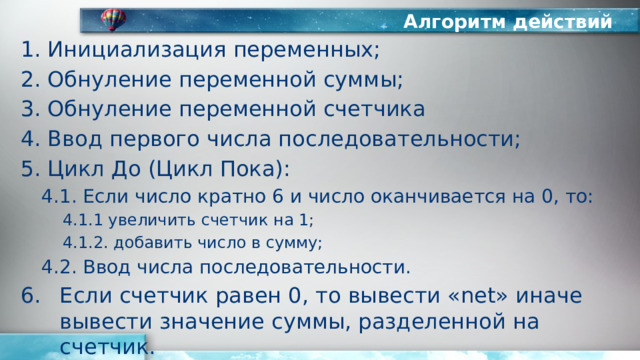 Алгоритм действий Инициализация переменных; Обнуление переменной суммы; Обнуление переменной счетчика Ввод первого числа последовательности; Цикл До (Цикл Пока): 4.1. Если число кратно 6 и число оканчивается на 0, то: 4.1.1 увеличить счетчик на 1; 4.1.2. добавить число в сумму; 4.2. Ввод числа последовательности. Если счетчик равен 0, то вывести «net» иначе вывести значение суммы, разделенной на счетчик. 
