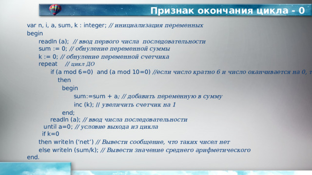 Признак окончания цикла - 0 var n, i, a, sum, k : integer; // инициализация переменных begin  readln (а); // ввод первого числа последовательности   sum := 0; // обнуление переменной суммы  k := 0; // обнуление переменной счетчика   repeat // цикл ДО   if (a mod 6=0) and (a mod 10=0) //если число кратно 6 и число оканчивается на 0, то    then    begin     sum:=sum + a ; // добавить переменную в сумму     inc (k); // увеличить счетчик на 1    end;    readln (a); // ввод числа последовательности  until a=0; // условие выхода из цикла  if k=0  then writeln (‘net’) // Вывести сообщение, что таких чисел нет  else writeln (sum/k); // Вывести значение среднего арифметического  end. 