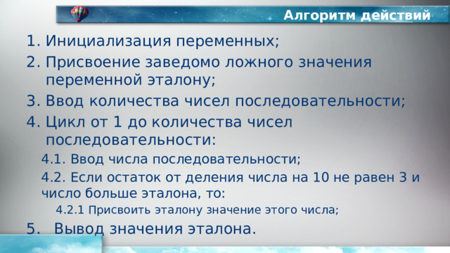 Алгоритм действий Инициализация переменных; Присвоение заведомо ложного значения переменной эталону; Ввод количества чисел последовательности; Цикл от 1 до количества чисел последовательности: 4.1. Ввод числа последовательности; 4.2. Если остаток от деления числа на 10 не равен 3 и число больше эталона, то: 4.2.1 Присвоить эталону значение этого числа; Вывод значения эталона. 