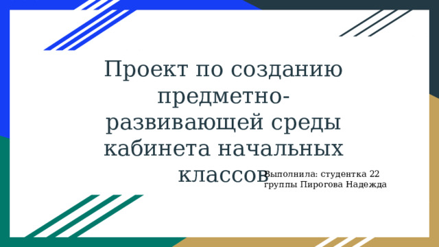 Проект по созданию предметно-развивающей среды кабинета начальных классов Выполнила: студентка 22 группы Пирогова Надежда 