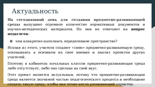 Актуальность На сегодняшний день для создания предметно-развивающей среды выпущено огромное количество нормативных документов и научно-методических материалов. Но они не отвечают на вопрос педагогов : чем конкретно наполнить определенное пространство? Исходя из этого, учителя создают «свою» предметно-развивающую среду, основываясь в основном на свое мнение и анализ проектов других учителей. Поэтому в кабинетах начальных классов предметно-развивающая среда либо отсутствует, либо она сделана на свой вкус. Этот проект является актуальным, потому что предметно-развивающая среда является значимой частью педагогического процесса и необходимо создать такую среду, чтобы она точно несла развивающий характер.  