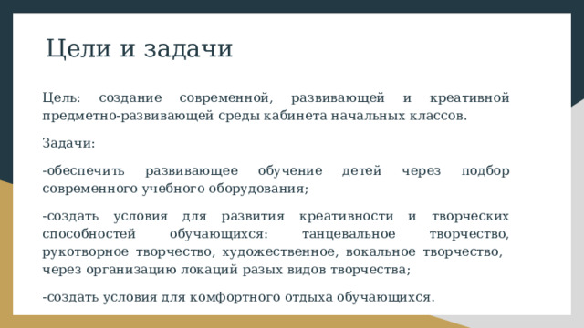 Цели и задачи Цель: создание современной, развивающей и креативной предметно-развивающей среды кабинета начальных классов. Задачи: -обеспечить развивающее обучение детей через подбор современного учебного оборудования; -создать условия для развития креативности и творческих способностей обучающихся: танцевальное творчество, рукотворное творчество, художественное, вокальное творчество, через организацию локаций разых видов творчества; -создать условия для комфортного отдыха обучающихся. 