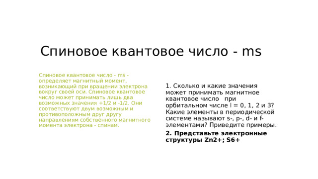 Магнитное квантовое число - ml Магнитное квантовое число - ml - определяет ориентацию орбитали в пространстве относительно внешнего магнитного или электрического поля. Магнитное квантовое число принимает любые целочисленные значения от -l до +l, включая 0. Это означает, что для каждой формы орбитали существует 2l+1 энергетически равноценных ориентаций в пространстве - орбиталей. Для s-орбитали: l=0, m=0 - одна равноценная ориентация в пространстве (одна орбиталь). Для p-орбитали: l=1, m=-1,0,+1 - три равноценные ориентации в пространстве (три орбитали). Для d-орбитали: l=2, m=-2,-1,0,1,2 - пять равноценных ориентаций в пространстве (пять орбиталей). Для f-орбитали: l=3, m=-3,-2,-1,0,1,2,3 - семь равноценных ориентаций в пространстве (семь орбиталей). 