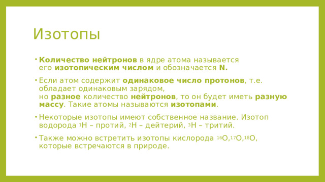 Изотопы  Количество нейтронов  в ядре атома называется его  изотопическим числом  и обозначается  N. Если атом содержит  одинаковое число протонов , т.е. обладает одинаковым зарядом, но  разное  количество  нейтронов , то он будет иметь  разную массу . Такие атомы называются  изотопами . Некоторые изотопы имеют собственное название. Изотоп водорода  1 Н – протий,  2 Н – дейтерий,  3 Н – тритий. Также можно встретить изотопы кислорода  16 О, 17 О, 18 О, которые встречаются в природе. 