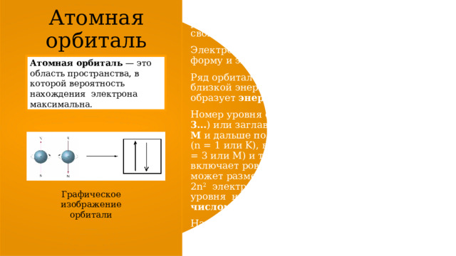 Атомная орбиталь На каждой орбитали могут максимально размещаться два электрона, обладающие равной энергией, но отличающиеся особым свойством,  спином . Электронные орбитали имеют определенную форму и энергию.  Ряд орбиталей, обладающих равной или близкой энергией, образует  энергетический уровень  (слой).  Номер уровня обозначают числом ( n = 1, 2, 3… ) или заглавной латинской буквой ( K, L, M  и дальше по алфавиту). Различают первый (n = 1 или K), второй (n = 2 или L), третий (n = 3 или M) и т. д. Уровень с номером n включает ровно n 2   орбиталей, на которых может разместиться максимально 2n 2   электронов. Номер энергетического уровня  называют  главным квантовым числом . На первом энергетическом уровне могут максимально находиться 2 электрона, на втором — 8, на третьем — 18 и т. д. Атомная орбиталь  — это область пространства, в которой вероятность нахождения  электрона максимальна. Графическое изображение орбитали 