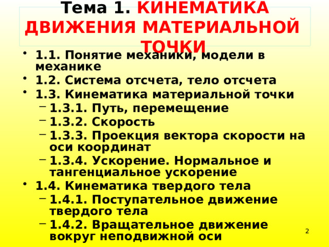   Тема 1. КИНЕМАТИКА ДВИЖЕНИЯ МАТЕРИАЛЬНОЙ ТОЧКИ    1.1. Понятие механики, модели в механике 1.2. Система отсчета, тело отсчета 1.3. Кинематика материальной точки 1.3.1. Путь, перемещение 1.3.2. Скорость 1.3.3. Проекция вектора скорости на оси координат 1.3.4. Ускорение. Нормальное и тангенциальное ускорение 1.3.1. Путь, перемещение 1.3.2. Скорость 1.3.3. Проекция вектора скорости на оси координат 1.3.4. Ускорение. Нормальное и тангенциальное ускорение 1.4. Кинематика твердого тела 1.4.1. Поступательное движение твердого тела 1.4.2. Вращательное движение вокруг неподвижной оси 1.4.1. Поступательное движение твердого тела 1.4.2. Вращательное движение вокруг неподвижной оси  