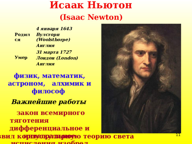 Исаак Ньютон  (Isaac Newton)    Родился 4 января 1643 31 марта 1727 Вулсторп (Woolsthorpe) Умер Англия Лондон (London) Англия физик, математик, астроном, алхимик и философ  Важнейшие работы  закон всемирного тяготения  дифференциальное и интегральное исчисления  изобрел зеркальный телескоп  развил корпускулярную теорию света  