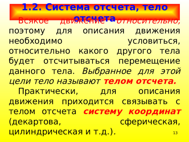 1.2. Система отсчета, тело отсчета  Всякое движение относительно, поэтому для описания движения необходимо условиться, относительно какого другого тела будет отсчитываться перемещение данного тела. Выбранное для этой цели тело называют  телом отсчета.  Практически, для описания движения приходится связывать с телом отсчета систему координат  (декартова, сферическая, цилиндрическая и т.д.) .   