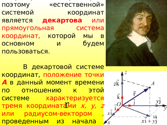  Пространство трехмерно, поэтому «естественной» системой координат является декартова или прямоугольная система координат, которой мы в основном и будем пользоваться.  В декартовой системе координат, положение точки А в данный момент времени по отношению к этой системе характеризуется тремя координатами x, y, z или радиусом-вектором , проведенным из начала координат в данную точку  