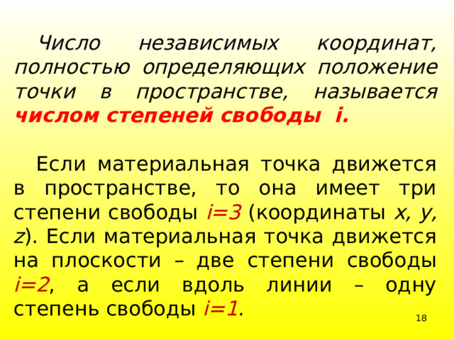  Число независимых координат, полностью определяющих положение точки в пространстве, называется  числом степеней свободы i.  Если материальная точка движется в пространстве, то она имеет три степени свободы i=3 (координаты х, у, z ). Если материальная точка движется на плоскости – две степени свободы i=2 , а если вдоль линии – одну степень свободы i=1 .  